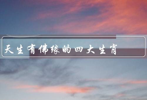 天生有佛缘的四大生肖（鼠、牛、龙）