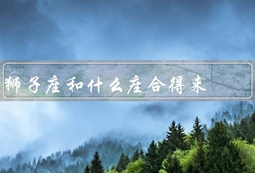 狮子座和什么座合得来（射手座／白羊座／天秤座）