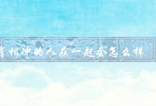 生肖相冲的人在一起会怎么样（性格冲突／价值观冲突／生活习惯冲突）