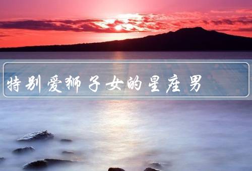 特别爱狮子女的星座男（自信魅力、热情奔放、宽容包容）