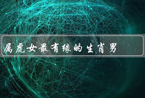 属虎女最有缘的生肖男（温柔体贴／理解包容／浪漫体贴）