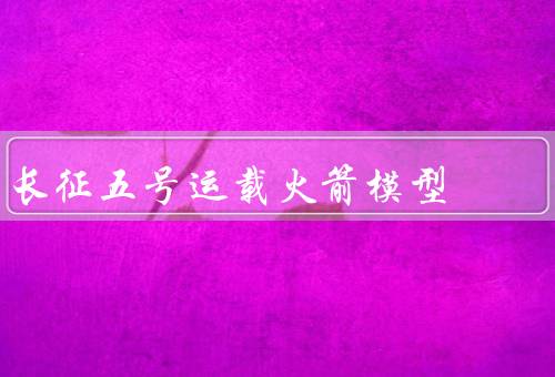 长征五号运载火箭模型（火箭结构／技术特点／应用前景）