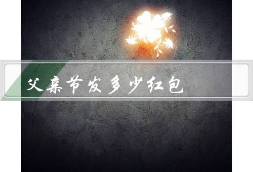 父亲节发多少红包，经济能力有关／个人情况有关／地区习俗有关