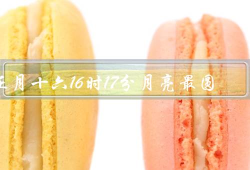 正月十六16时17分月亮最圆（元宵节的由来、月亮最圆的时刻）