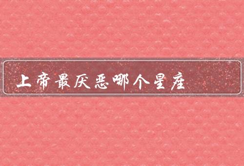 上帝最厌恶哪个星座（个性、和命运、爱与和谐）