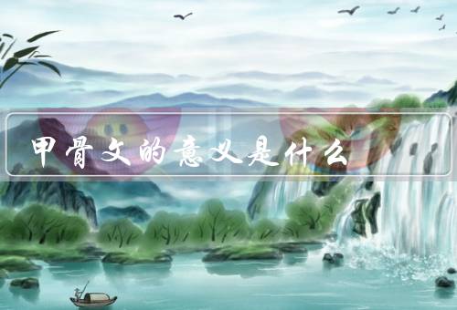 甲骨文的意义是什么（发现和研究／意义／传承和保护）