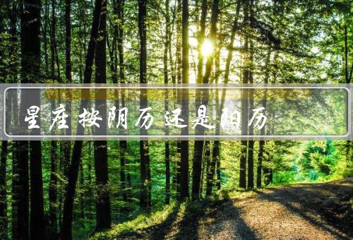 星座按阴历还是阳历，阴历、阳历、结论