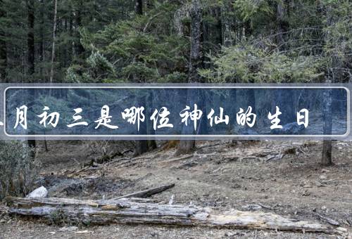三月初三是哪位神仙的生日（故事、三月初三的庆祝活动、文化的影响）