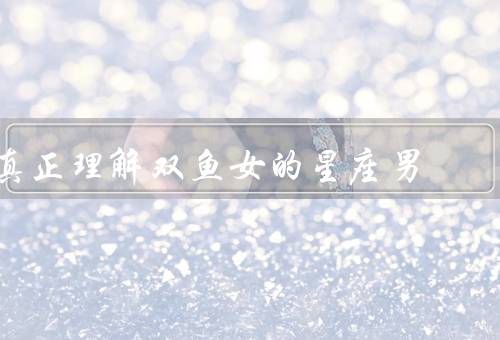 真正理解双鱼女的星座男，敏感多情／理想主义者／容易受伤