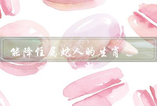 能降住属蛇人的生肖（性格特点、职业选择、爱情婚姻）