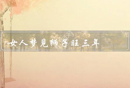 女人梦见狮子旺三年，梦见狮子的象征／事业和财运的提升