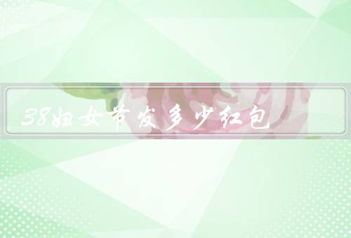38妇女节发多少红包，金额选择／包装方式／发放对象