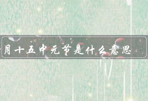 七月十五中元节是什么意思，中元节的由来、举行祭祀仪式