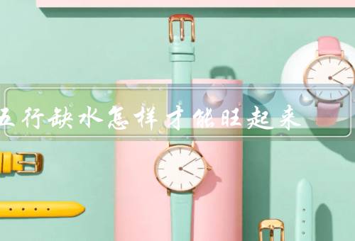 五行缺水怎样才能旺起来，自身调节／环境布置／善用水元素