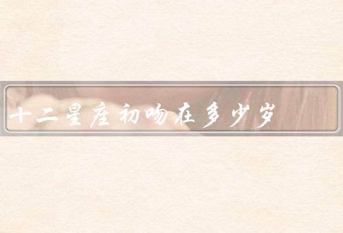 十二星座初吻在多少岁（白羊座、金牛座、双子座）