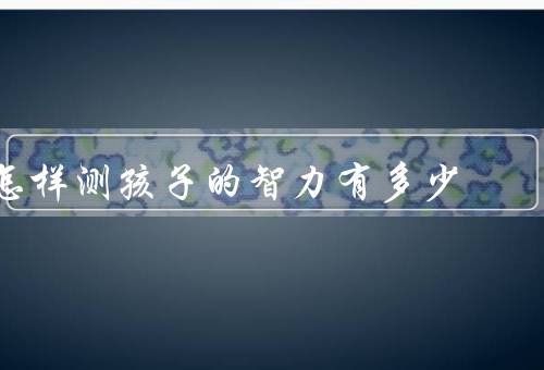 怎样测孩子的智力有多少，IQ测试／学业成绩评估／观察和互动