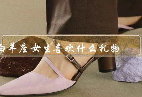 白羊座女生喜欢什么礼物，白羊座女生喜欢的礼物类型