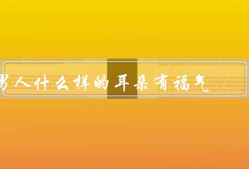 男人什么样的耳朵有福气，小而红润／周围没有瑕疵／形状端正