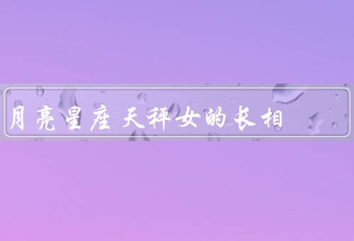 月亮星座天秤女的长相（月亮星座长相特点、服饰品味、魅力和个性）