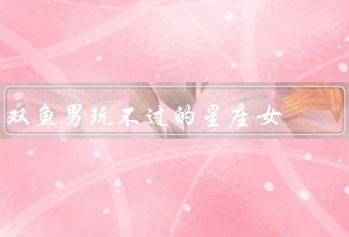 双鱼男玩不过的星座女，抵挡巨蟹女的温柔