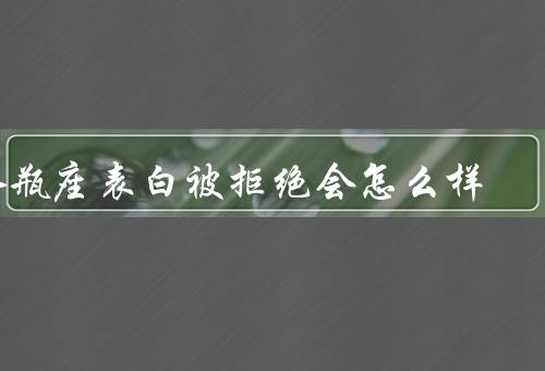水瓶座表白被拒绝会怎么样，表白被拒绝后的冷漠／思考自己的不足