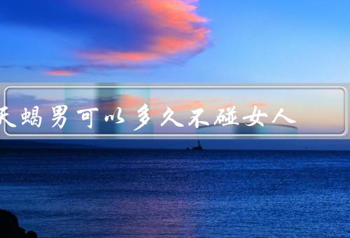 天蝎男可以多久不碰女人，性欲、不碰女人的原因、可以多久不碰女人
