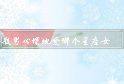水瓶男死心塌地爱哪个星座女，白羊女心塌地／双子女心塌地