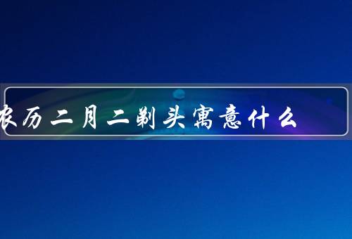 农历二月二剃头寓意什么（除旧迎新、祈求平安幸福、传承民俗文化）