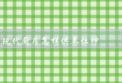 现代厨房怎样供奉灶神（供奉灶神的重要性、选择合适的灶神形象）