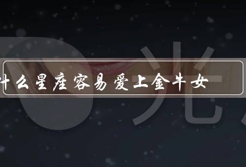 什么星座容易爱上金牛女（星座容易爱上金牛女的原因、金牛女的魅力）