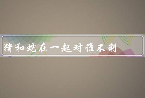 猪和蛇在一起对谁不利，相处的危害、共同存在的风险
