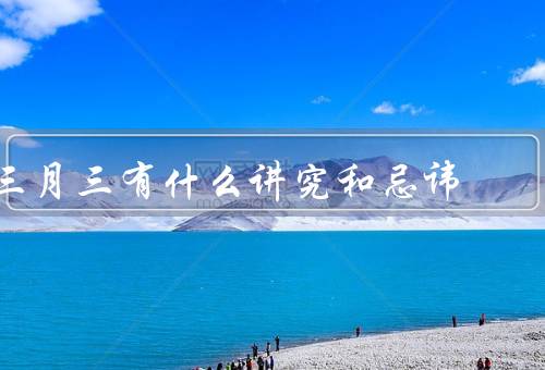 三月三有什么讲究和忌讳，祭祀祖先／踏青游玩／忌讳与禁忌