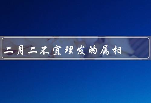 二月二不宜理发的属相（属相的影响、传统习俗、民间传说）
