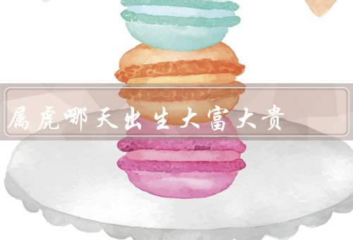 属虎哪天出生大富大贵，机智勇猛／勤奋努力／具有商业头脑