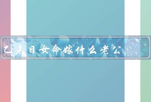 乙未日女命嫁什么老公，性格特点、事业发展、家庭观念