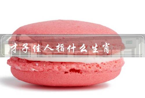 才子佳人指什么生肖，属龙的才子佳人／蛇的才子佳人／羊的才子佳人