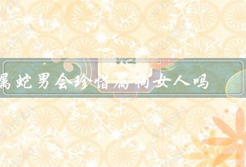 属蛇男会珍惜属狗女人吗，理解／支持／珍惜