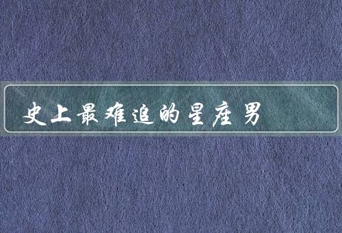 史上最难追的星座男，巨蟹座／天蝎座／双鱼座