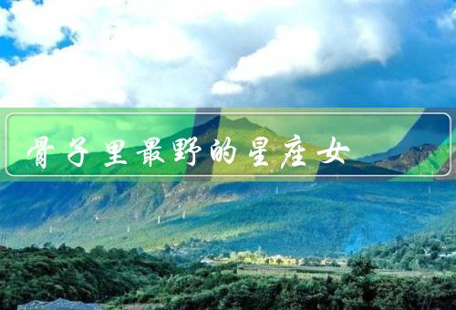 骨子里最野的星座女，白羊座、狮子座、射手座