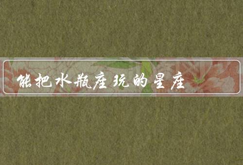 能把水瓶座玩死的星座（能把水瓶座玩的星座／如何与水瓶座相处）
