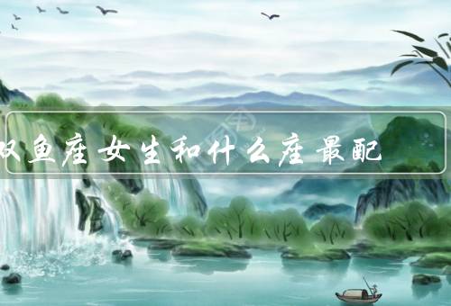 双鱼座女生和什么座最配，巨蟹座、天蝎座、摩羯座