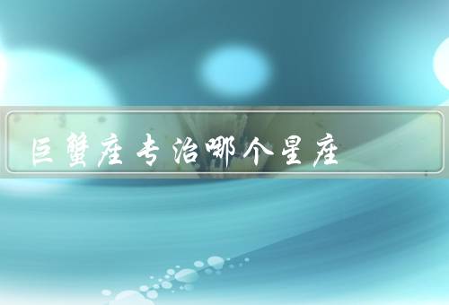 巨蟹座专治哪个星座，白羊座、天秤座、摩羯座