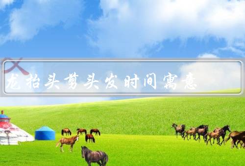龙抬头剪头发时间寓意（预示新的开始／象征希望的到来）