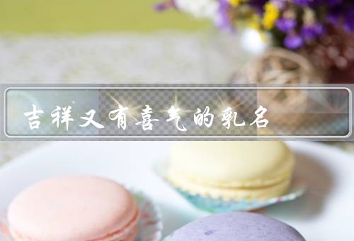 吉祥又有喜气的乳名（吉祥的乳名／喜气的乳名／传承和文化）