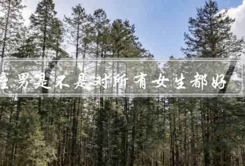 处座男是不是对所有女生都好，个人喜好／社交圈子／性格特点