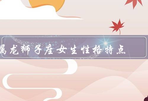 属龙狮子座女生性格特点，勇敢／自信／热情