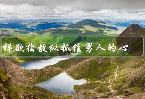 怎样欲擒故纵抓住男人的心，吸引注意力、培养共同兴趣、加强沟通