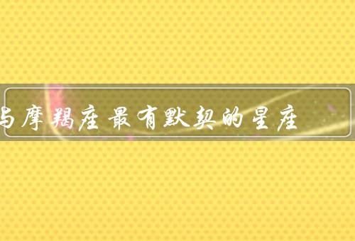 与摩羯座最有默契的星座，巨蟹座的温暖与摩羯座的稳定