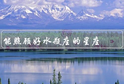能照顾好水瓶座的星座，白羊座／双子座／天秤座