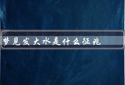 梦见发大水是什么征兆，潜意识的不安／生活中的压力／问题的解决